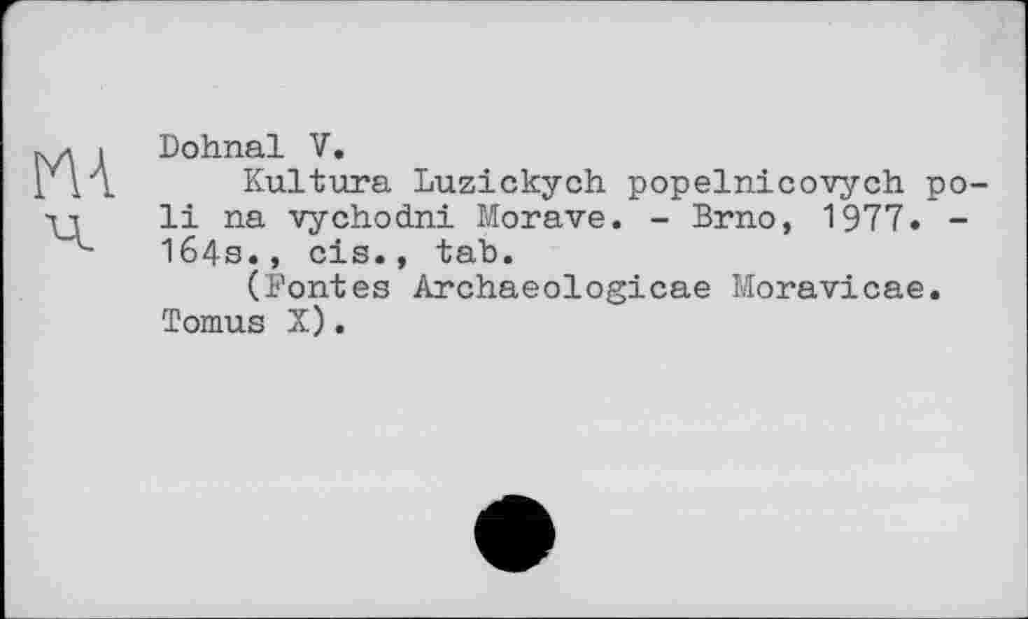 ﻿Dohnal V.
Kultura Luzickych popelnicovych poli na vychodni Morave. - Brno, 1977. -164s., cis., tab.
(Fontes Archaeologicae Moravicae. Tomus X).